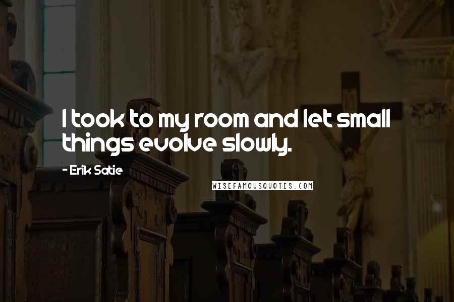 Erik Satie Quotes: I took to my room and let small things evolve slowly.