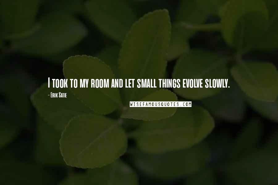 Erik Satie Quotes: I took to my room and let small things evolve slowly.