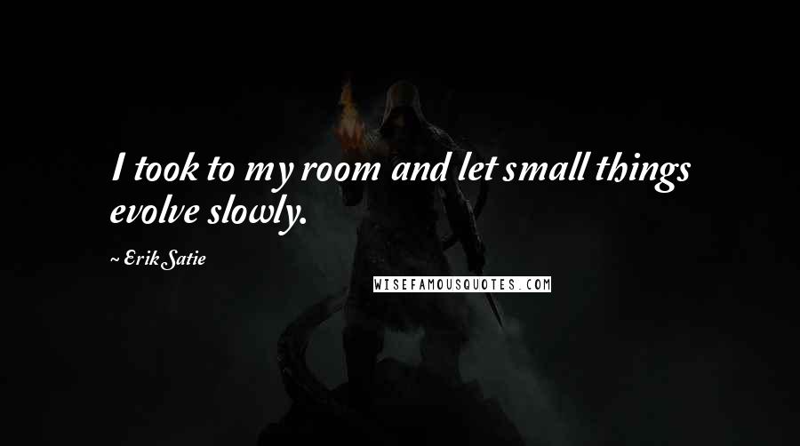 Erik Satie Quotes: I took to my room and let small things evolve slowly.