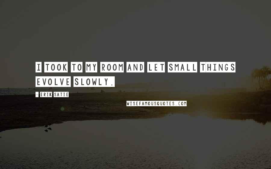 Erik Satie Quotes: I took to my room and let small things evolve slowly.