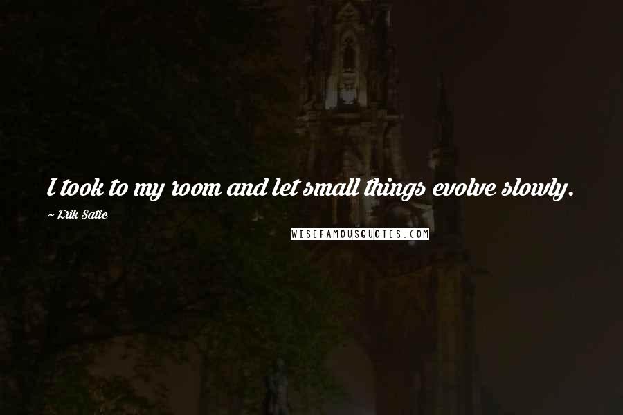 Erik Satie Quotes: I took to my room and let small things evolve slowly.