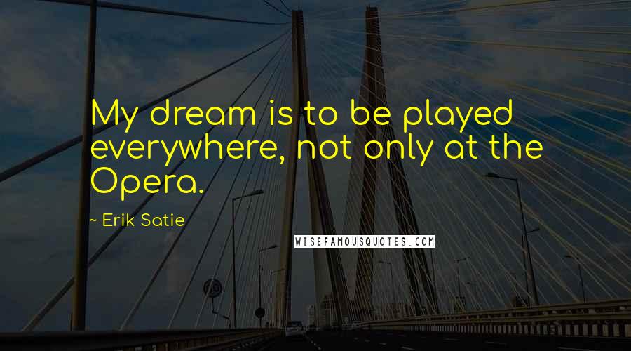 Erik Satie Quotes: My dream is to be played everywhere, not only at the Opera.