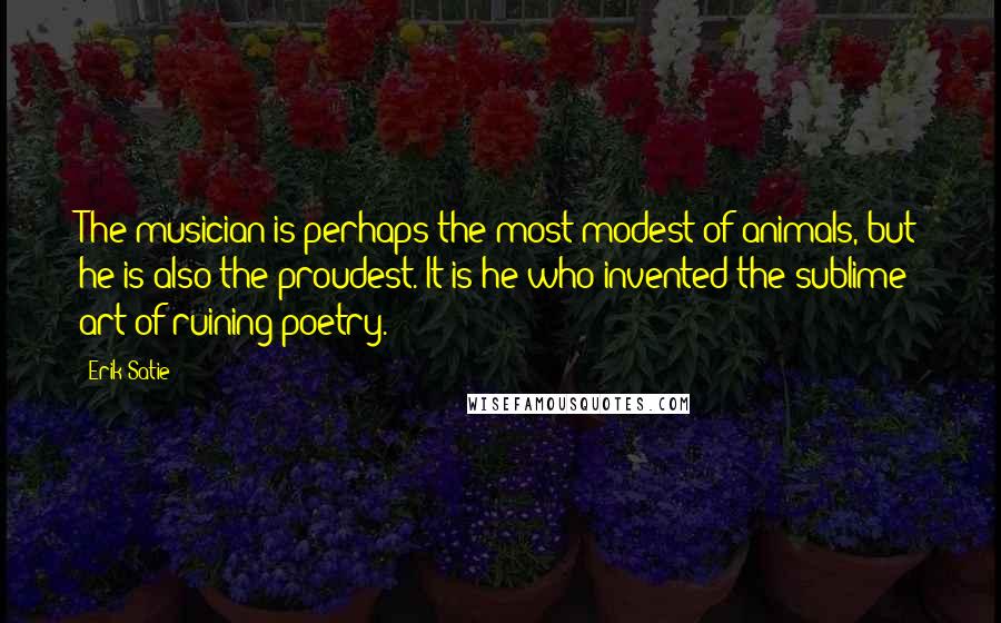 Erik Satie Quotes: The musician is perhaps the most modest of animals, but he is also the proudest. It is he who invented the sublime art of ruining poetry.
