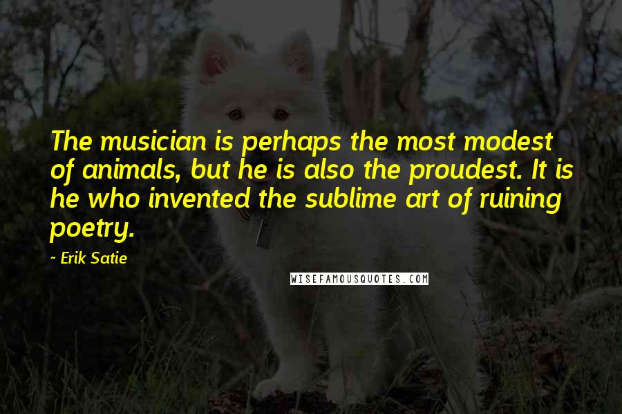 Erik Satie Quotes: The musician is perhaps the most modest of animals, but he is also the proudest. It is he who invented the sublime art of ruining poetry.