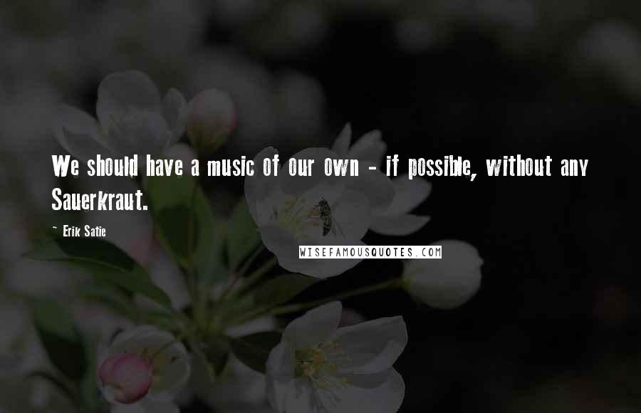 Erik Satie Quotes: We should have a music of our own - if possible, without any Sauerkraut.