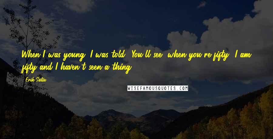 Erik Satie Quotes: When I was young, I was told: 'You'll see, when you're fifty.' I am fifty and I haven't seen a thing.