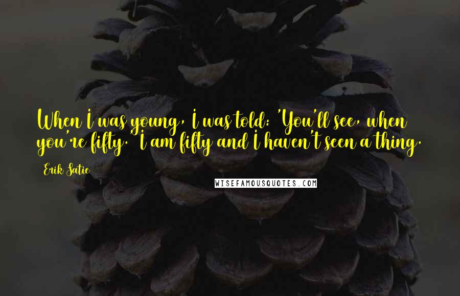 Erik Satie Quotes: When I was young, I was told: 'You'll see, when you're fifty.' I am fifty and I haven't seen a thing.