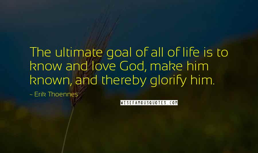Erik Thoennes Quotes: The ultimate goal of all of life is to know and love God, make him known, and thereby glorify him.