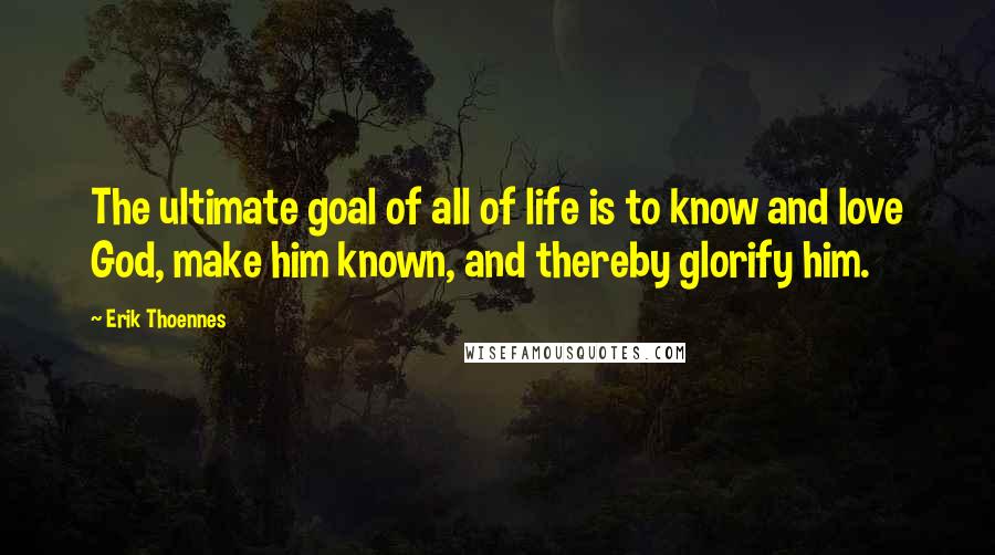 Erik Thoennes Quotes: The ultimate goal of all of life is to know and love God, make him known, and thereby glorify him.