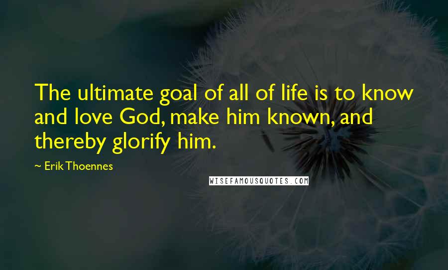 Erik Thoennes Quotes: The ultimate goal of all of life is to know and love God, make him known, and thereby glorify him.