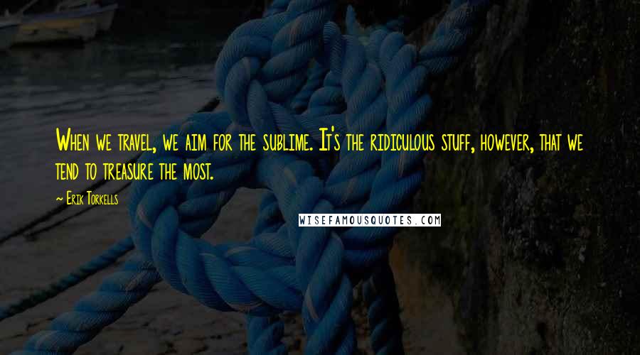 Erik Torkells Quotes: When we travel, we aim for the sublime. It's the ridiculous stuff, however, that we tend to treasure the most.