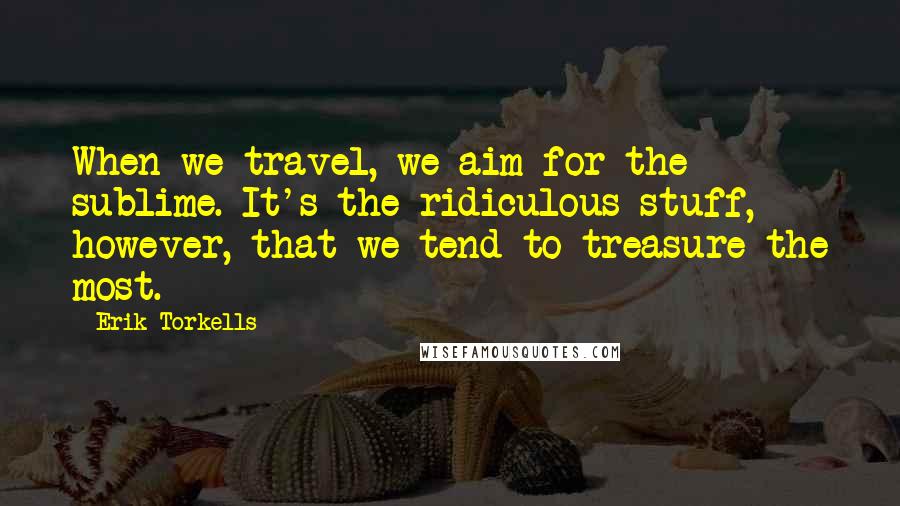 Erik Torkells Quotes: When we travel, we aim for the sublime. It's the ridiculous stuff, however, that we tend to treasure the most.