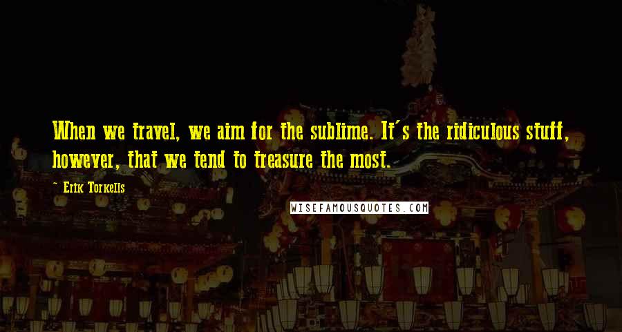 Erik Torkells Quotes: When we travel, we aim for the sublime. It's the ridiculous stuff, however, that we tend to treasure the most.