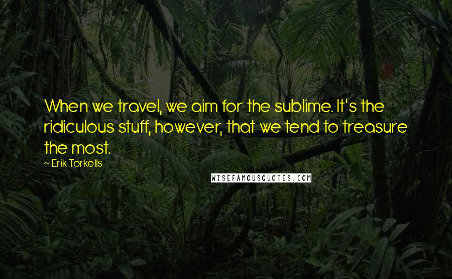 Erik Torkells Quotes: When we travel, we aim for the sublime. It's the ridiculous stuff, however, that we tend to treasure the most.