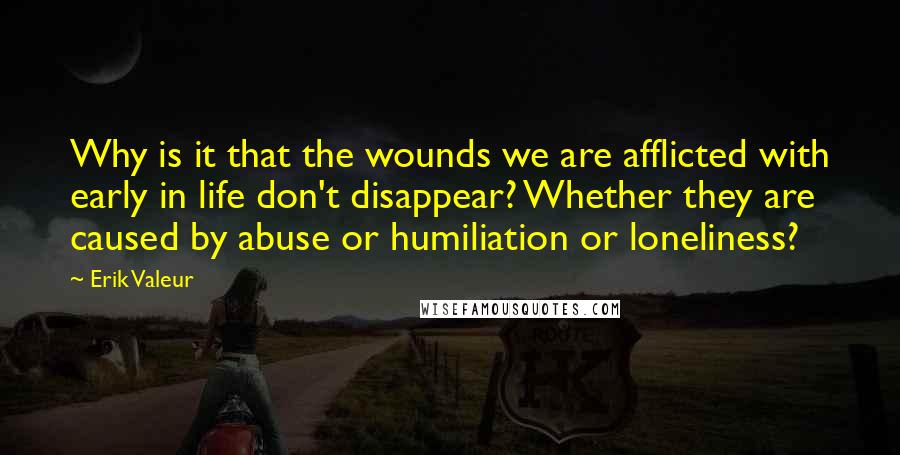 Erik Valeur Quotes: Why is it that the wounds we are afflicted with early in life don't disappear? Whether they are caused by abuse or humiliation or loneliness?