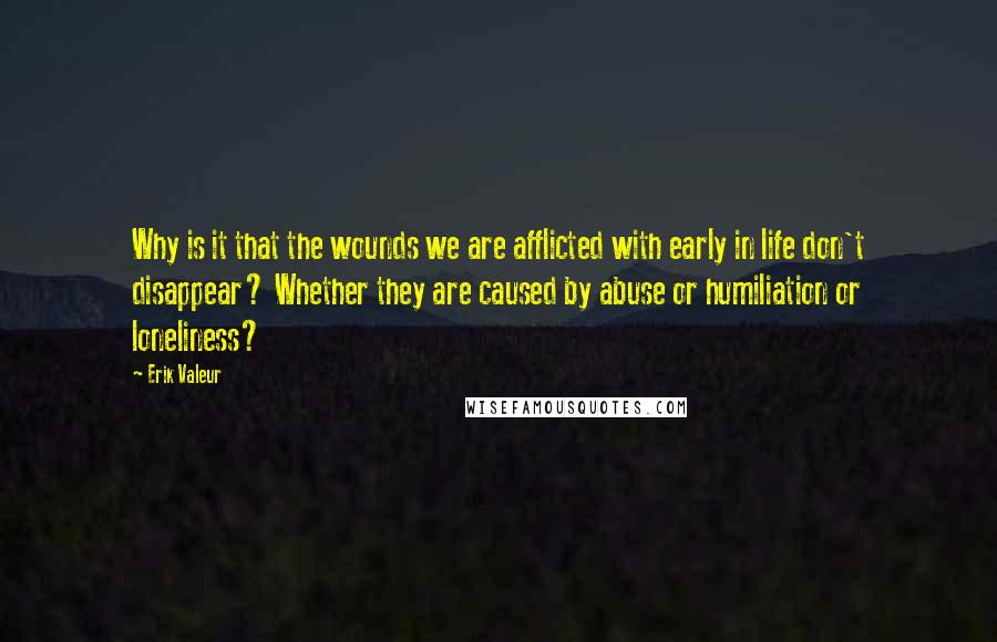 Erik Valeur Quotes: Why is it that the wounds we are afflicted with early in life don't disappear? Whether they are caused by abuse or humiliation or loneliness?