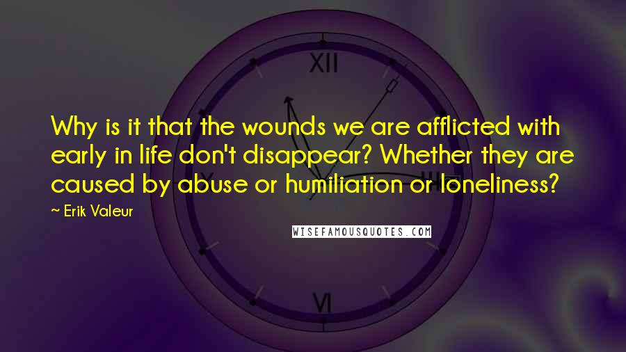 Erik Valeur Quotes: Why is it that the wounds we are afflicted with early in life don't disappear? Whether they are caused by abuse or humiliation or loneliness?