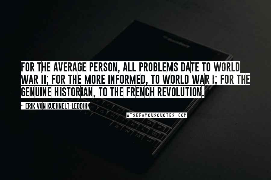 Erik Von Kuehnelt-Leddihn Quotes: For the average person, all problems date to World War II; for the more informed, to World War I; for the genuine historian, to the French Revolution.