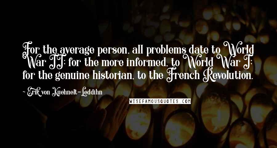 Erik Von Kuehnelt-Leddihn Quotes: For the average person, all problems date to World War II; for the more informed, to World War I; for the genuine historian, to the French Revolution.