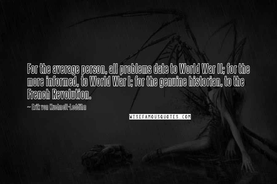 Erik Von Kuehnelt-Leddihn Quotes: For the average person, all problems date to World War II; for the more informed, to World War I; for the genuine historian, to the French Revolution.