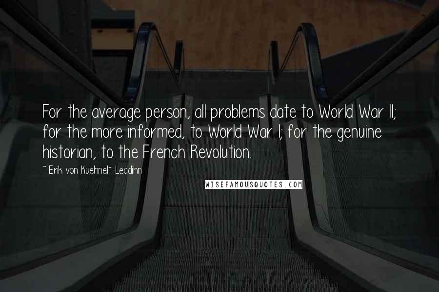 Erik Von Kuehnelt-Leddihn Quotes: For the average person, all problems date to World War II; for the more informed, to World War I; for the genuine historian, to the French Revolution.
