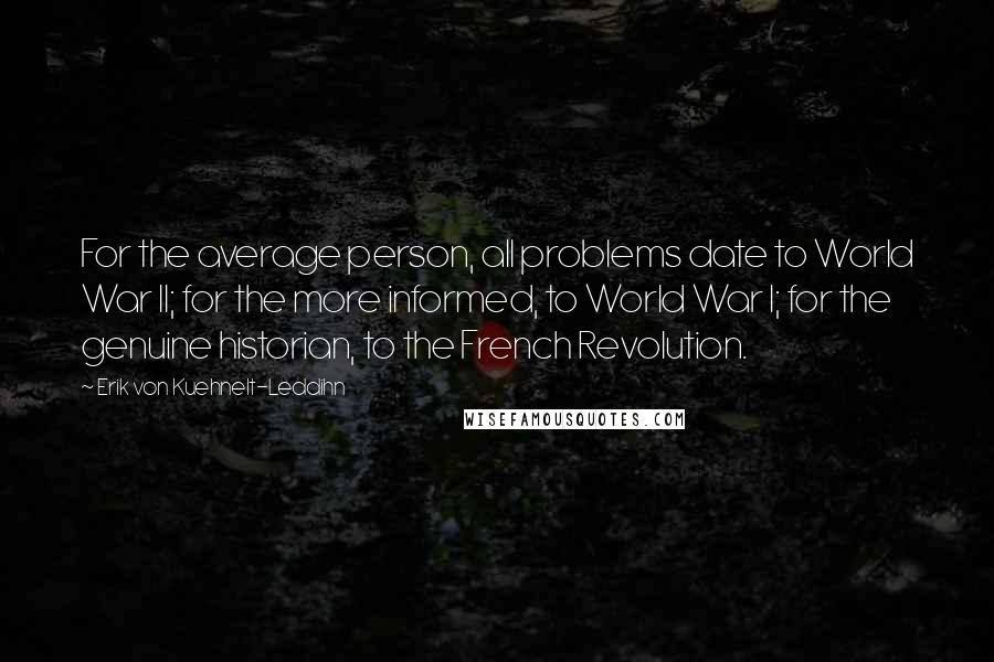 Erik Von Kuehnelt-Leddihn Quotes: For the average person, all problems date to World War II; for the more informed, to World War I; for the genuine historian, to the French Revolution.