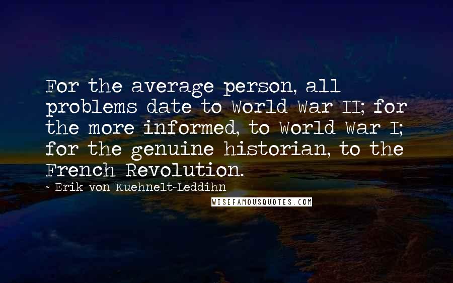 Erik Von Kuehnelt-Leddihn Quotes: For the average person, all problems date to World War II; for the more informed, to World War I; for the genuine historian, to the French Revolution.