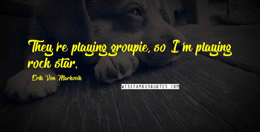 Erik Von Markovik Quotes: They're playing groupie, so I'm playing rock star.