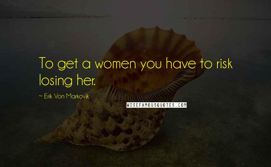 Erik Von Markovik Quotes: To get a women you have to risk losing her.