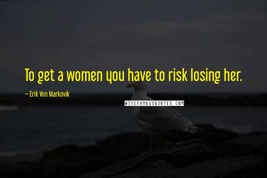 Erik Von Markovik Quotes: To get a women you have to risk losing her.