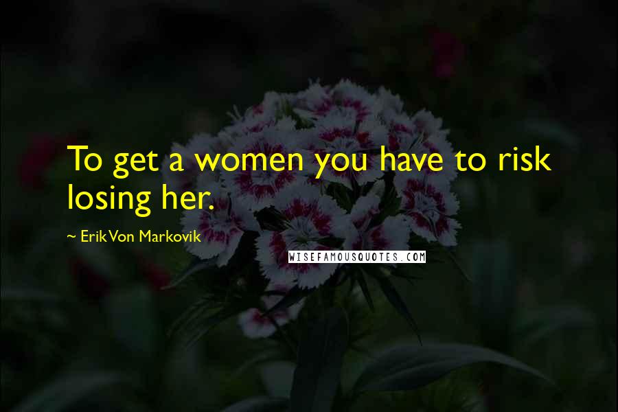 Erik Von Markovik Quotes: To get a women you have to risk losing her.