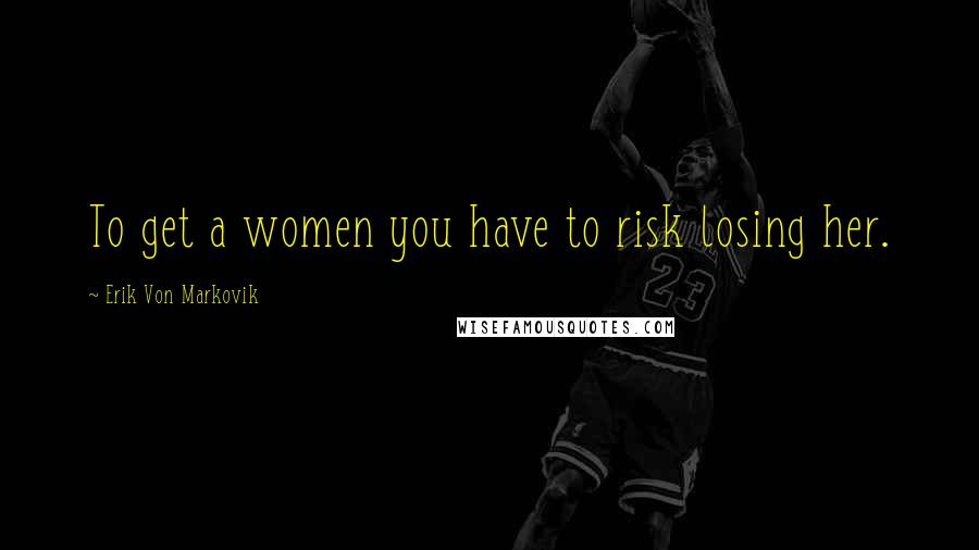 Erik Von Markovik Quotes: To get a women you have to risk losing her.