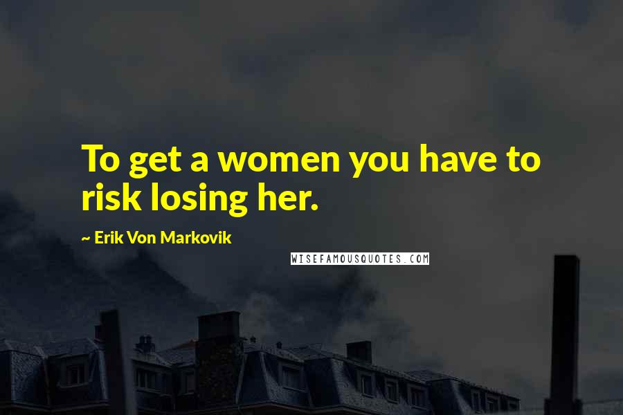 Erik Von Markovik Quotes: To get a women you have to risk losing her.