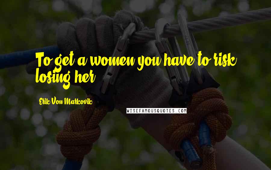 Erik Von Markovik Quotes: To get a women you have to risk losing her.