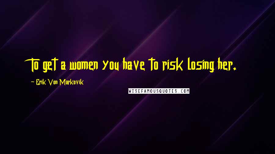 Erik Von Markovik Quotes: To get a women you have to risk losing her.