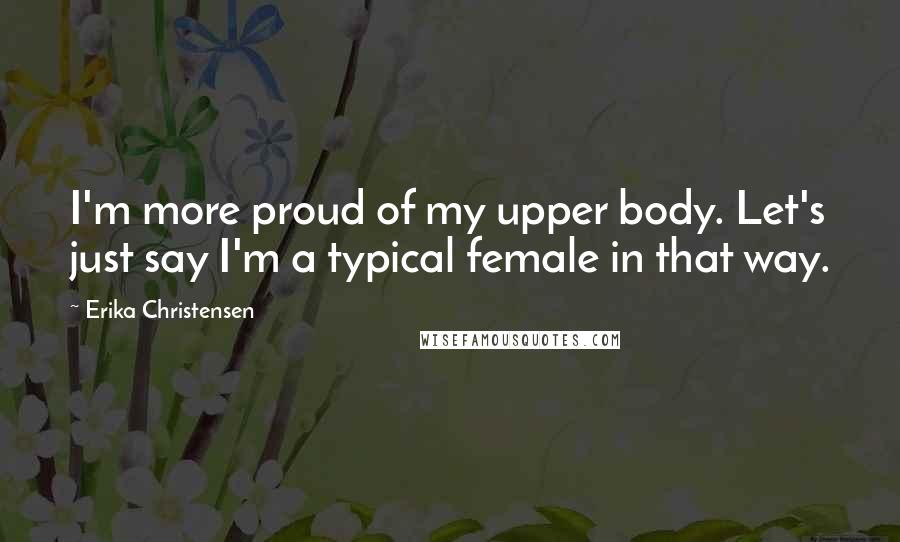 Erika Christensen Quotes: I'm more proud of my upper body. Let's just say I'm a typical female in that way.