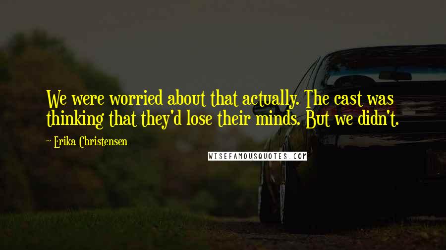 Erika Christensen Quotes: We were worried about that actually. The cast was thinking that they'd lose their minds. But we didn't.