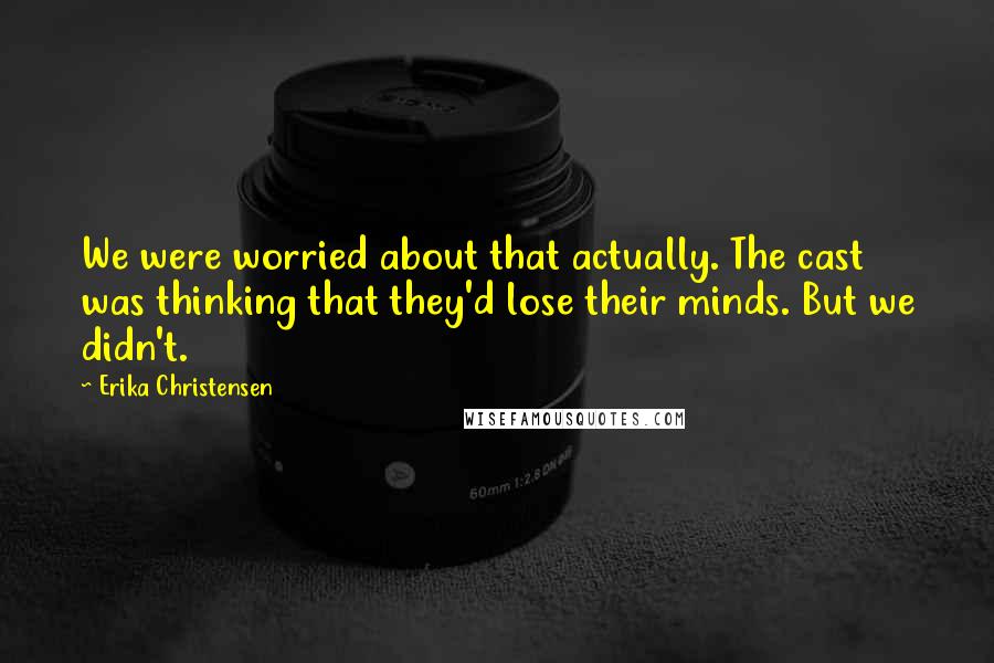 Erika Christensen Quotes: We were worried about that actually. The cast was thinking that they'd lose their minds. But we didn't.