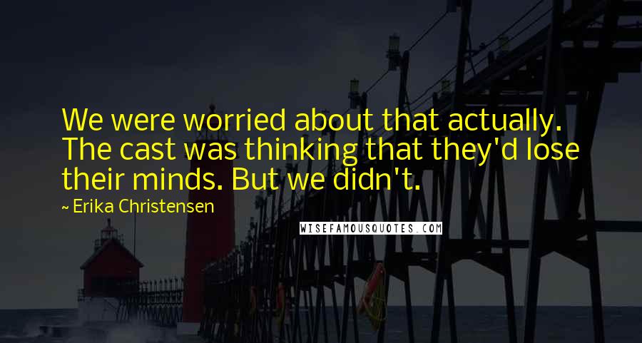 Erika Christensen Quotes: We were worried about that actually. The cast was thinking that they'd lose their minds. But we didn't.