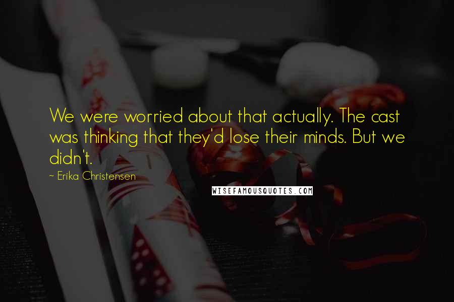 Erika Christensen Quotes: We were worried about that actually. The cast was thinking that they'd lose their minds. But we didn't.