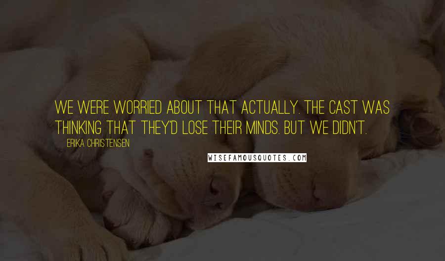 Erika Christensen Quotes: We were worried about that actually. The cast was thinking that they'd lose their minds. But we didn't.