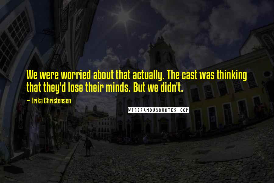 Erika Christensen Quotes: We were worried about that actually. The cast was thinking that they'd lose their minds. But we didn't.