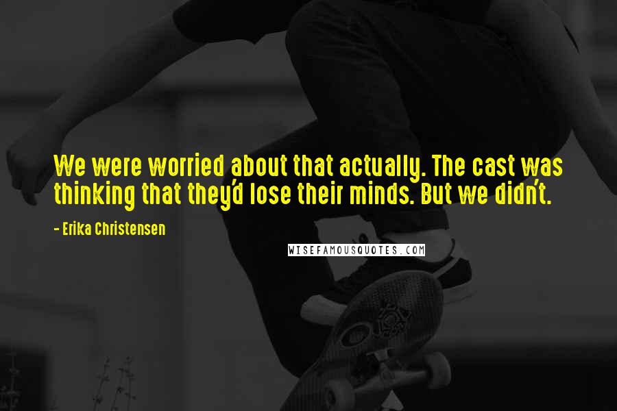 Erika Christensen Quotes: We were worried about that actually. The cast was thinking that they'd lose their minds. But we didn't.