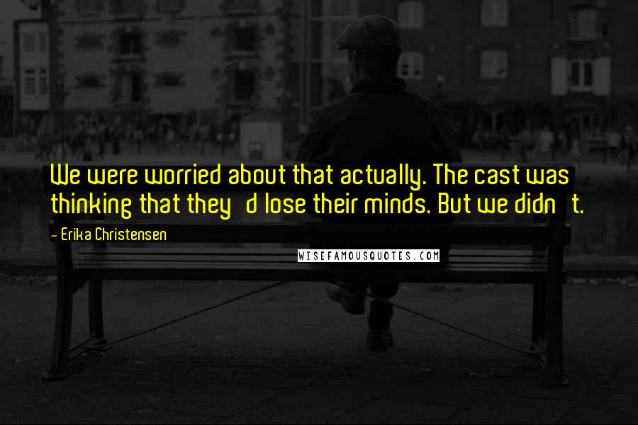 Erika Christensen Quotes: We were worried about that actually. The cast was thinking that they'd lose their minds. But we didn't.