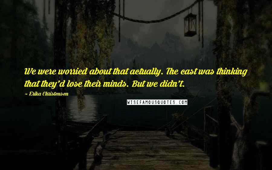 Erika Christensen Quotes: We were worried about that actually. The cast was thinking that they'd lose their minds. But we didn't.