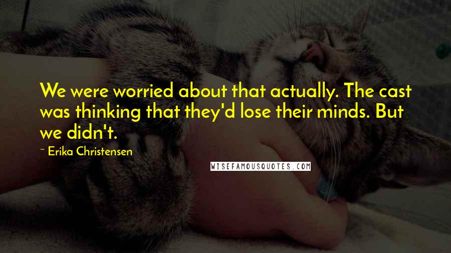 Erika Christensen Quotes: We were worried about that actually. The cast was thinking that they'd lose their minds. But we didn't.