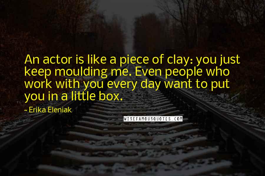 Erika Eleniak Quotes: An actor is like a piece of clay: you just keep moulding me. Even people who work with you every day want to put you in a little box.