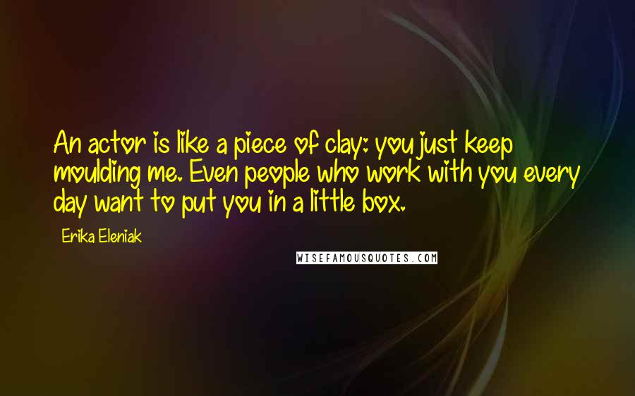 Erika Eleniak Quotes: An actor is like a piece of clay: you just keep moulding me. Even people who work with you every day want to put you in a little box.