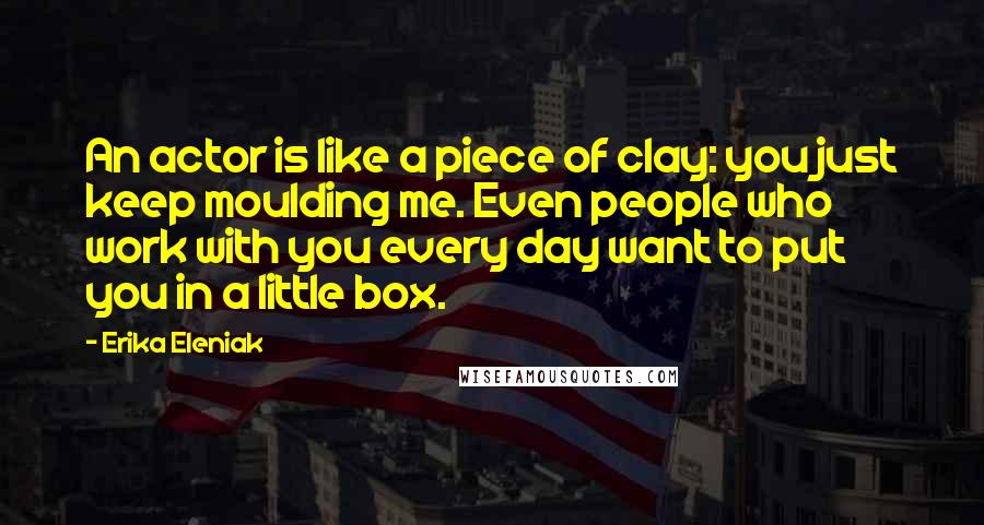 Erika Eleniak Quotes: An actor is like a piece of clay: you just keep moulding me. Even people who work with you every day want to put you in a little box.