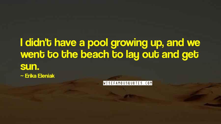Erika Eleniak Quotes: I didn't have a pool growing up, and we went to the beach to lay out and get sun.